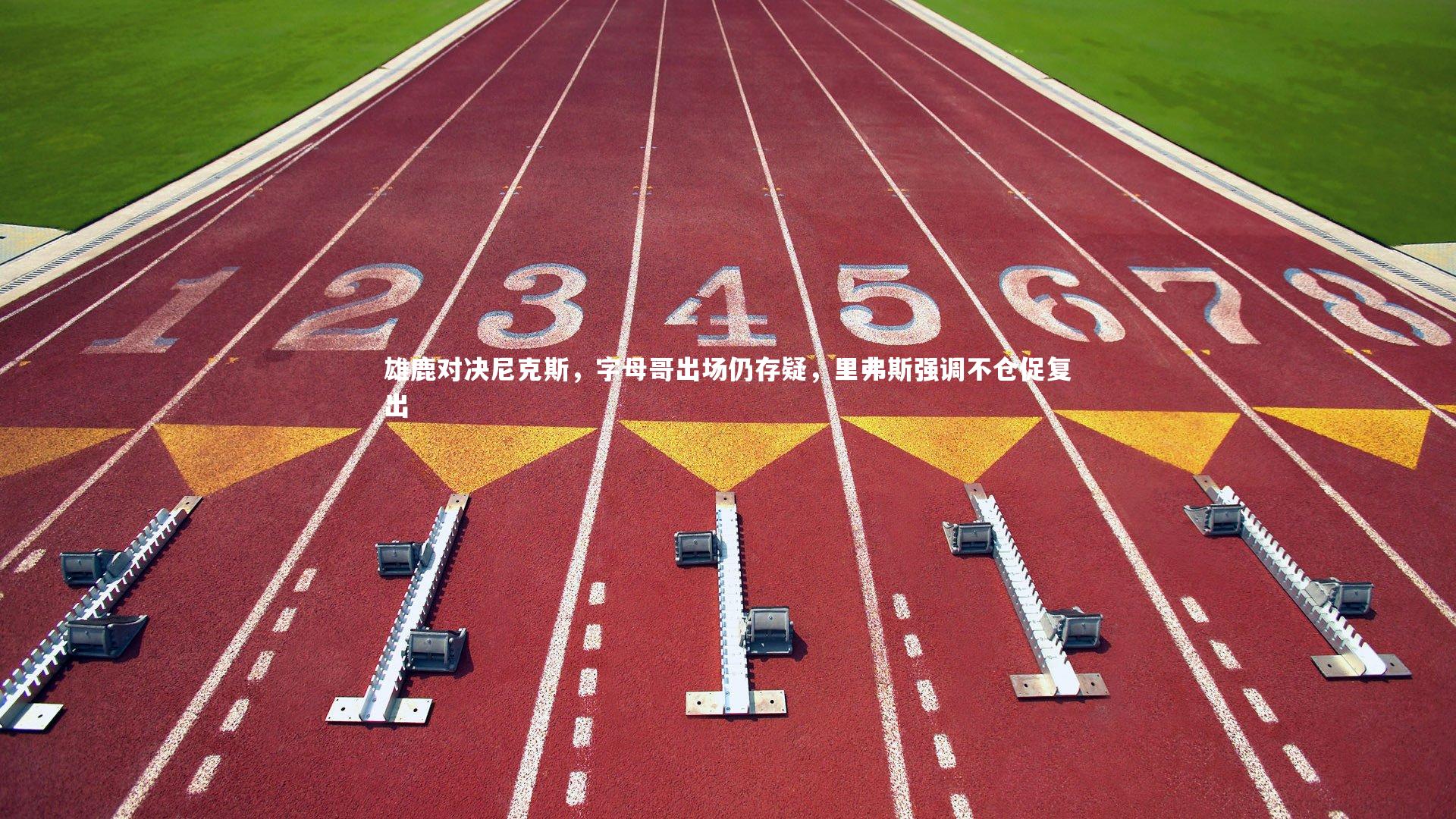 雄鹿对决尼克斯，字母哥出场仍存疑，里弗斯强调不仓促复出